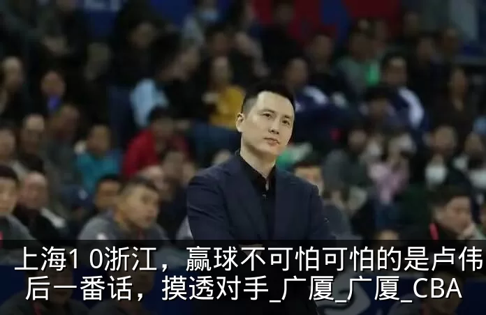 上海1 0浙江,赢球不可怕可怕的是卢伟赛后一番话,摸透对手_广厦_广厦_CBA